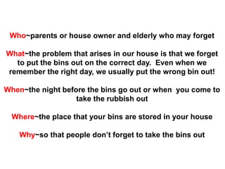 Who~parents or house owner and elderly who may forget
What~the problem that arises in our house is that we forget
to put the bins out on the correct day. Even when we
remember the right day, we usually put the wrong bin out!
When~the night before the bins go out or when you come to
take the rubbish out
Where~the place that your bins are stored in your house
Why~so that people don’t forget to take the bins out
 