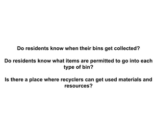 Do residents know when their bins get collected?
Do residents know what items are permitted to go into each
type of bin?
Is there a place where recyclers can get used materials and
resources?
 