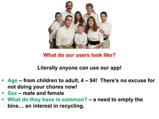 What do our users look like?
Literally anyone can use our app!
 Age – from children to adult, 4 – 94! There’s no excuse for
not doing your chores now!
 Sex – male and female
 What do they have in common? – a need to empty the
bins… an interest in recycling.
 