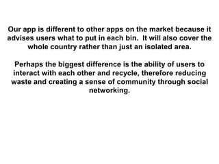 Our app is different to other apps on the market because it
advises users what to put in each bin. It will also cover the
whole country rather than just an isolated area.
Perhaps the biggest difference is the ability of users to
interact with each other and recycle, therefore reducing
waste and creating a sense of community through social
networking.
 