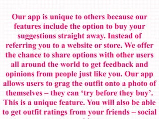 Our app is unique to others because our
features include the option to buy your
suggestions straight away. Instead of
referring you to a website or store. We offer
the chance to share options with other users
all around the world to get feedback and
opinions from people just like you. Our app
allows users to grag the outfit onto a photo of
themselves – they can ‘try before they buy’.
This is a unique feature. You will also be able
to get outfit ratings from your friends – social
 