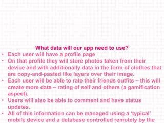 What data will our app need to use?
• Each user will have a profile page
• On that profile they will store photos taken from their
device and with additionally data in the form of clothes that
are copy-and-pasted like layers over their image.
• Each user will be able to rate their friends outfits – this will
create more data – rating of self and others (a gamification
aspect).
• Users will also be able to comment and have status
updates.
• All of this information can be managed using a ‘typical’
mobile device and a database controlled remotely by the
 