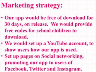 Marketing strategy:
• Our app would be free of download for
30 days, on release. We would provide
free codes for school children to
download.
• We would set up a YouTube account, to
show users how our app is used.
• Set up pages on Social networking,
promoting our app to users of
Facebook, Twitter and Instagram.
 