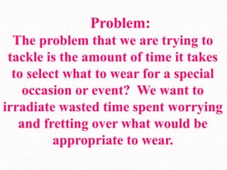 Problem:
The problem that we are trying to
tackle is the amount of time it takes
to select what to wear for a special
occasion or event? We want to
irradiate wasted time spent worrying
and fretting over what would be
appropriate to wear.
 