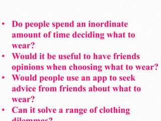 • Do people spend an inordinate
amount of time deciding what to
wear?
• Would it be useful to have friends
opinions when choosing what to wear?
• Would people use an app to seek
advice from friends about what to
wear?
• Can it solve a range of clothing
 
