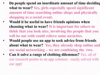 • Do people spend an inordinate amount of time deciding
what to wear? Yes, girls especially speed significant
amount of time searching online shops and physically
shopping as a social event.
• Would it be useful to have friends opinions when
choosing what to wear? It is important for others to
think that you look nice, involving the people that you
will be out with could relieve some anxieties.
• Would people use an app to seek advice from friends
about what to wear? Yes, they already shop online and
use social networking – we are combining the two.
• Can it solve a range of clothing dilemmas? Yes, all of
our research points to an app solution - easily solved with
our app!
 