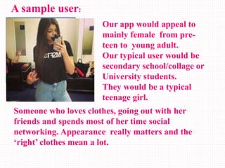A sample user:
Our app would appeal to
mainly female from pre-
teen to young adult.
Our typical user would be
secondary school/collage or
University students.
They would be a typical
teenage girl.
Someone who loves clothes, going out with her
friends and spends most of her time social
networking. Appearance really matters and the
‘right’ clothes mean a lot.
 
