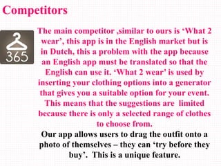 The main competitor ,similar to ours is ‘What 2
wear’, this app is in the English market but is
in Dutch, this a problem with the app because
an English app must be translated so that the
English can use it. ‘What 2 wear’ is used by
inserting your clothing options into a generator
that gives you a suitable option for your event.
This means that the suggestions are limited
because there is only a selected range of clothes
to choose from.
Our app allows users to drag the outfit onto a
photo of themselves – they can ‘try before they
buy’. This is a unique feature.
Competitors
 