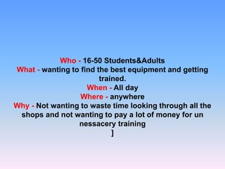 Who - 16-50 Students&Adults
What - wanting to find the best equipment and getting
trained.
When - All day
Where - anywhere
Why - Not wanting to waste time looking through all the
shops and not wanting to pay a lot of money for un
nessacery training
]
 