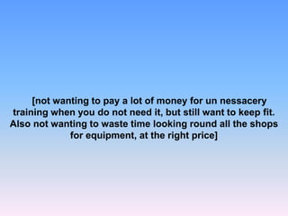 [not wanting to pay a lot of money for un nessacery
training when you do not need it, but still want to keep fit.
Also not wanting to waste time looking round all the shops
for equipment, at the right price]
 