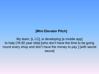 [Mini Elevator Pitch]
My team, [L.I.C], is developing [a mobile app]
to help [16-50 year olds] [who don’t have the time to be going
round every shop and don’t have the money to pay ] [with secret
sauce]
 