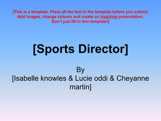 [Sports Director]
By
[Isabelle knowles & Lucie oddi & Cheyanne
martin]
[This is a template. Place all the text in the template before you submit.
Add images, change colours and create an inspiring presentation.
Don’t just fill in this template!]
 