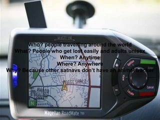 Who? people travelling around the world
What? People who get lost easily and adults unisex
When? Anytime
Where? Anywhere
Why? Because other satnavs don’t have an animal tracker
 