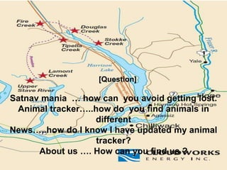 [Question]
Satnav mania … how can you avoid getting lost.
Animal tracker…..how do you find animals in
different
News…..how do I know I have updated my animal
tracker?
About us …. How can you find us ?
 