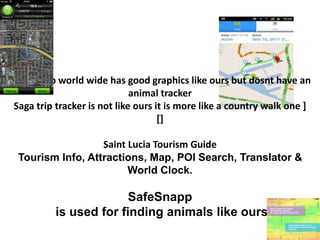 Safety app world wide has good graphics like ours but dosnt have an
animal tracker
Saga trip tracker is not like ours it is more like a country walk one ]
[]
Saint Lucia Tourism Guide
Tourism Info, Attractions, Map, POI Search, Translator &
World Clock.
SafeSnapp
is used for finding animals like ours
 