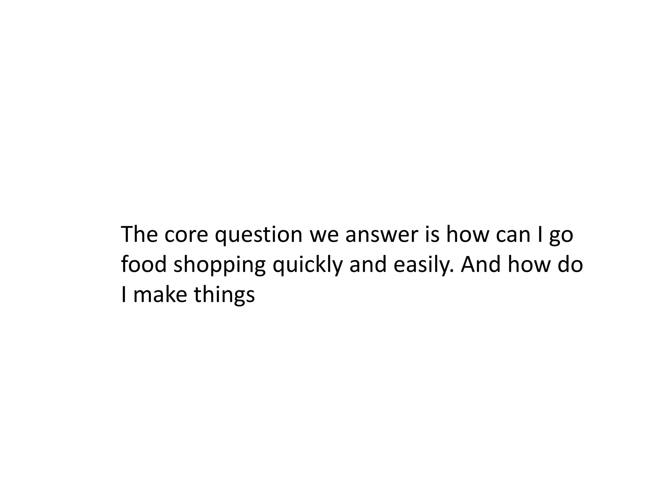 The core question we answer is how can I go
food shopping quickly and easily. And how do
I make things
 