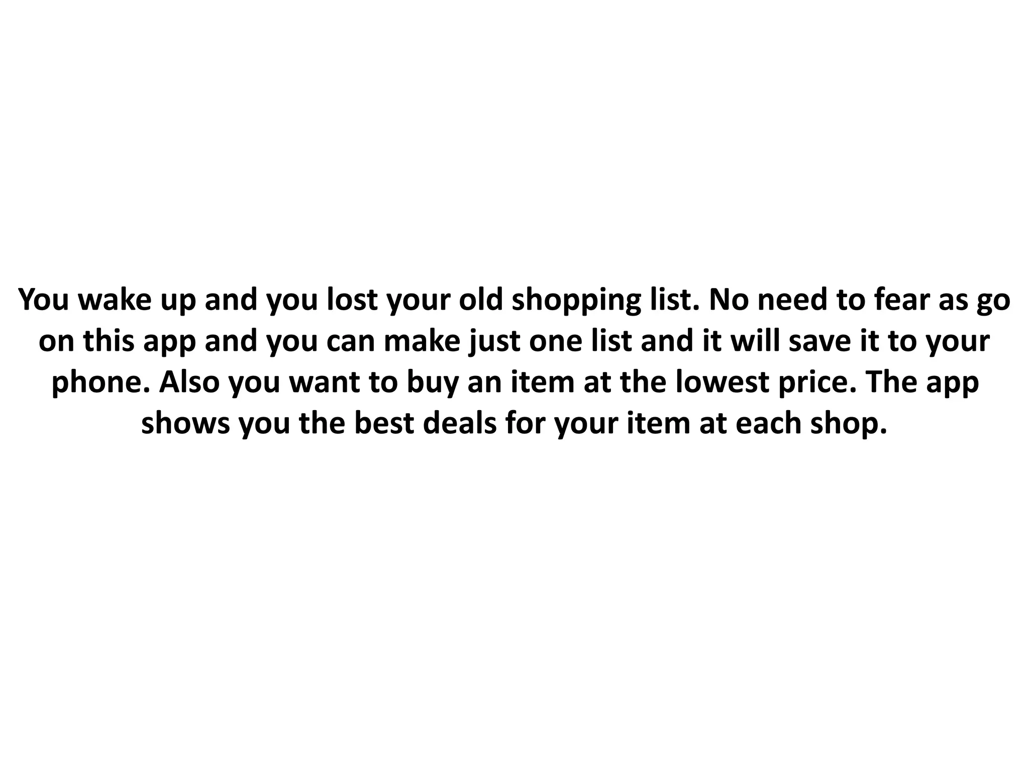 You wake up and you lost your old shopping list. No need to fear as go
on this app and you can make just one list and it will save it to your
phone. Also you want to buy an item at the lowest price. The app
shows you the best deals for your item at each shop.
 