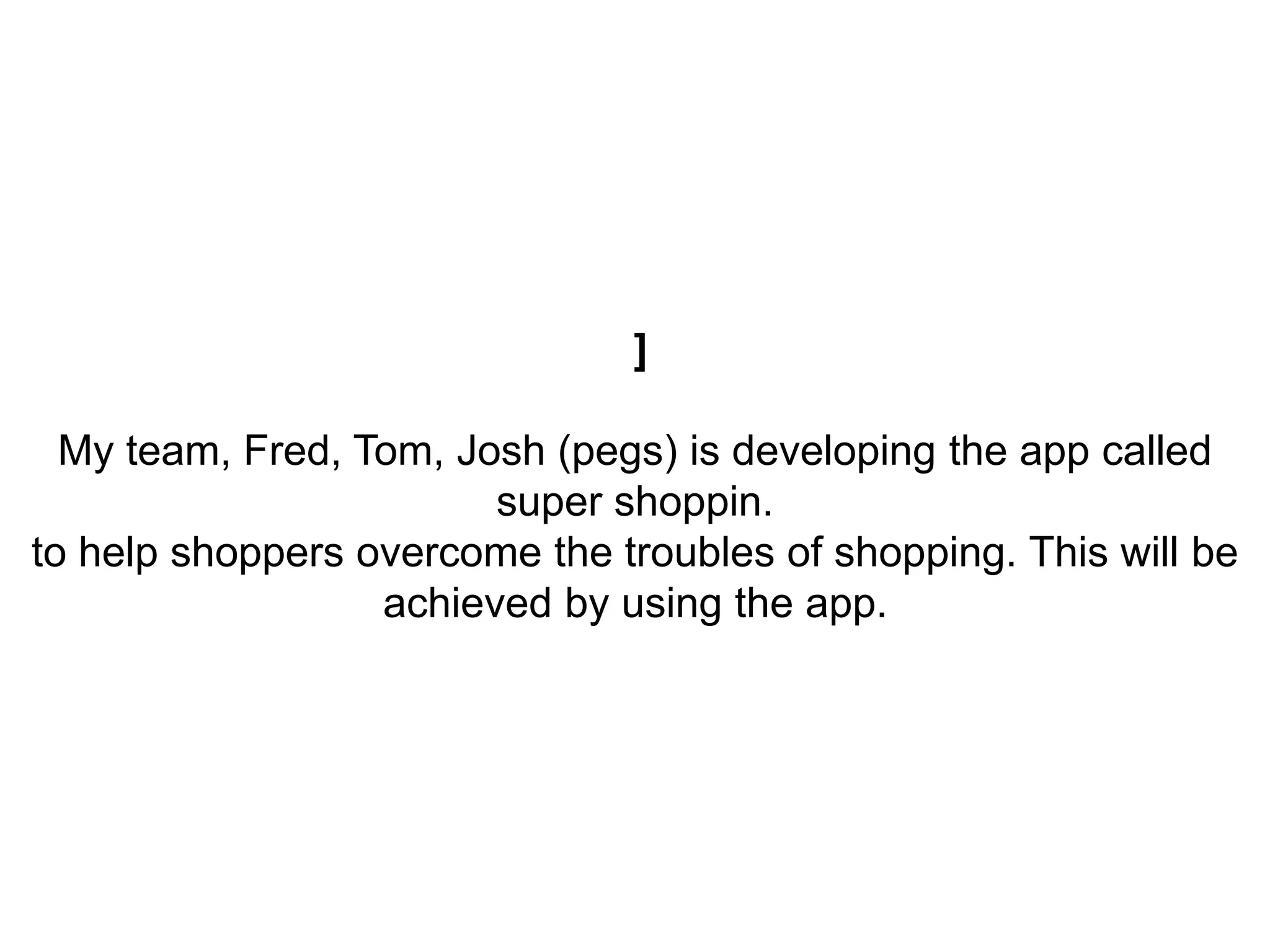 ]
My team, Fred, Tom, Josh (pegs) is developing the app called
super shoppin.
to help shoppers overcome the troubles of shopping. This will be
achieved by using the app.
 