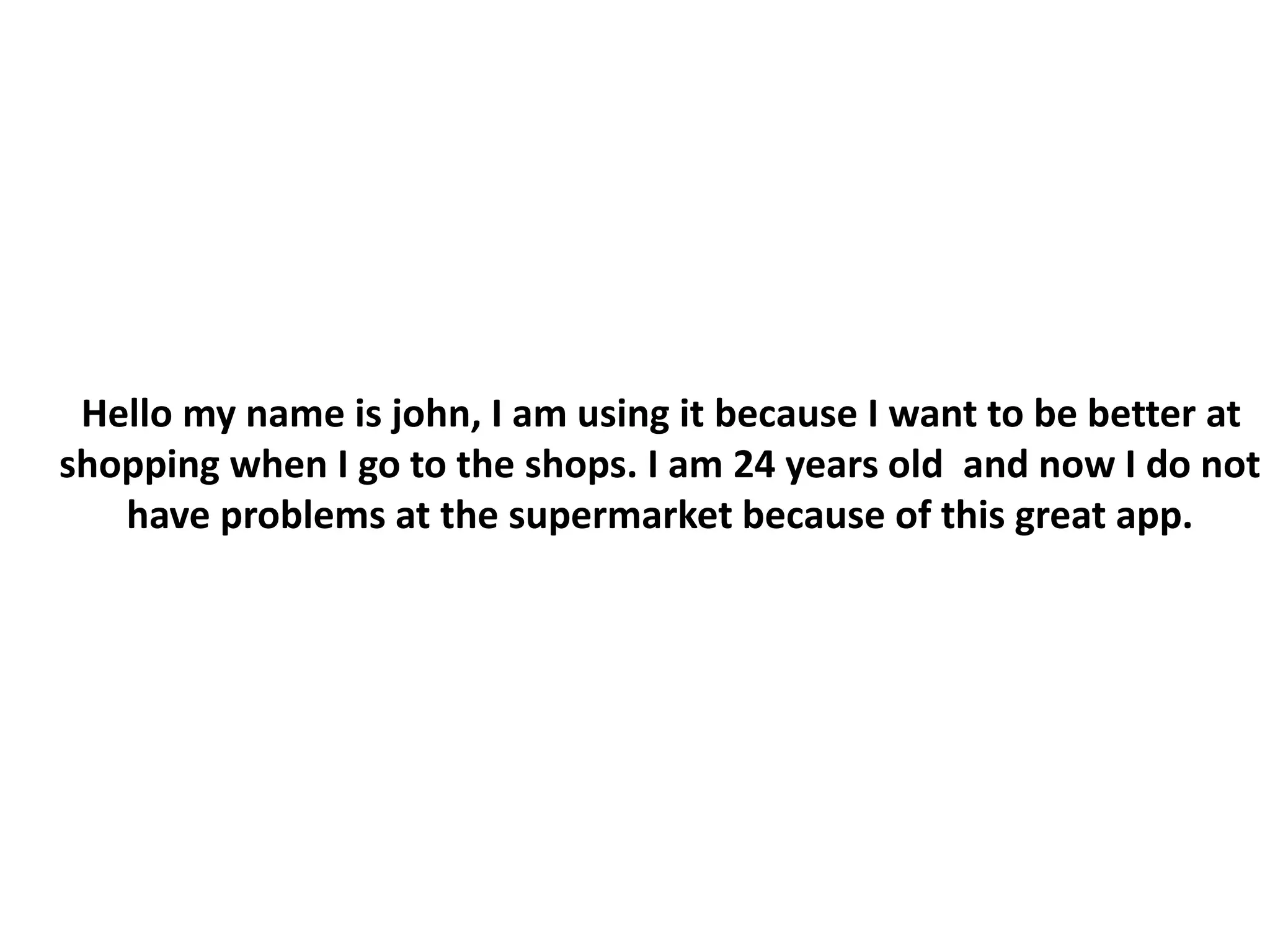 Hello my name is john, I am using it because I want to be better at
shopping when I go to the shops. I am 24 years old and now I do not
have problems at the supermarket because of this great app.
 