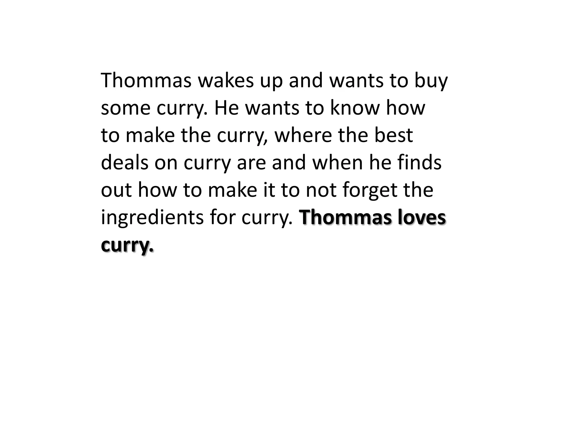 Thommas wakes up and wants to buy
some curry. He wants to know how
to make the curry, where the best
deals on curry are and when he finds
out how to make it to not forget the
ingredients for curry. Thommas loves
curry.
 