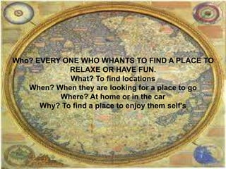 Who? EVERY ONE WHO WHANTS TO FIND A PLACE TO
RELAXE OR HAVE FUN.
What? To find locations
When? When they are looking for a place to go
Where? At home or in the car
Why? To find a place to enjoy them self's
 