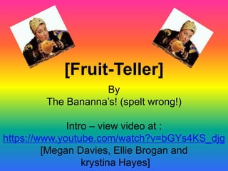 [Fruit-Teller]
By
The Bananna’s! (spelt wrong!)
Intro – view video at :
https://www.youtube.com/watch?v=bGYs4KS_djg
[Megan Davies, Ellie Brogan and
krystina Hayes]
 