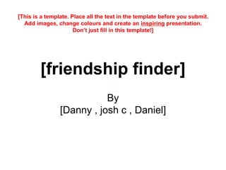 [friendship finder]
By
[Danny , josh c , Daniel]
[This is a template. Place all the text in the template before you submit.
Add images, change colours and create an inspiring presentation.
Don’t just fill in this template!]
 