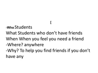 [
-Who Students
What Students who don’t have friends
When When you feel you need a friend
-Where? anywhere
-Why? To help you find friends if you don’t
have any
 