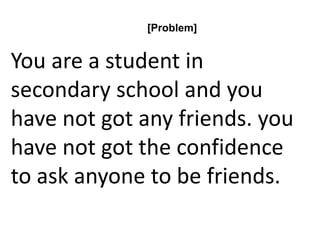[Problem]
You are a student in
secondary school and you
have not got any friends. you
have not got the confidence
to ask anyone to be friends.
 