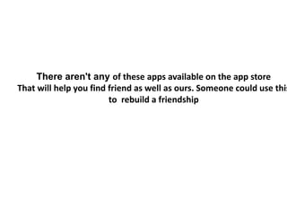 There aren't any of these apps available on the app store
That will help you find friend as well as ours. Someone could use this
to rebuild a friendship
 