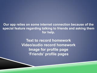 Our app relies on some internet connection because of the
special feature regarding talking to friends and asking them
for help.
Text to record homework
Video/audio record homework
Image for profile page
‘Friends’ profile pages
 