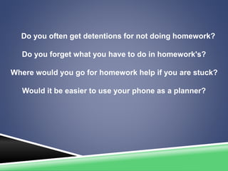 Do you often get detentions for not doing homework?
Do you forget what you have to do in homework's?
Where would you go for homework help if you are stuck?
Would it be easier to use your phone as a planner?
 