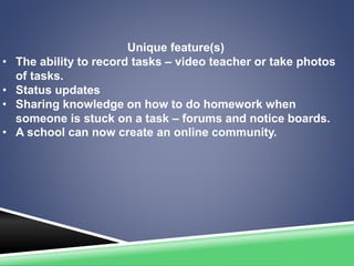 Unique feature(s)
• The ability to record tasks – video teacher or take photos
of tasks.
• Status updates
• Sharing knowledge on how to do homework when
someone is stuck on a task – forums and notice boards.
• A school can now create an online community.
 