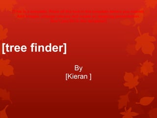 [tree finder]
By
[Kieran ]
[This is a template. Place all the text in the template before you submit.
Add images, change colours and create an inspiring presentation.
Don’t just fill in this template!]
 