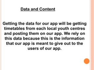 Getting the data for our app will be getting
timetables from each local youth centres
and posting them on our app. We rely on
this data because this is the information
that our app is meant to give out to the
users of our app.
Data and Content
 