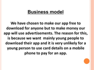 We have chosen to make our app free to
download for anyone but to make money our
app will use advertisements. The reason for this,
is because we want mainly young people to
download their app and it is very unlikely for a
young person to use card details on a mobile
phone to pay for an app.
Business model
 