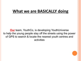Our team, YouthCo, is developing YouthUniverse
to help the young people stay off the streets using the power
of GPS to search & locate the nearest youth centres and
activities
What we are BASICALLY doing
 