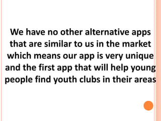 We have no other alternative apps
that are similar to us in the market
which means our app is very unique
and the first app that will help young
people find youth clubs in their areas
 