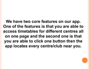 We have two core features on our app.
One of the features is that you are able to
access timetables for different centres all
on one page and the second one is that
you are able to click one button then the
app locates every centre/club near you.
 