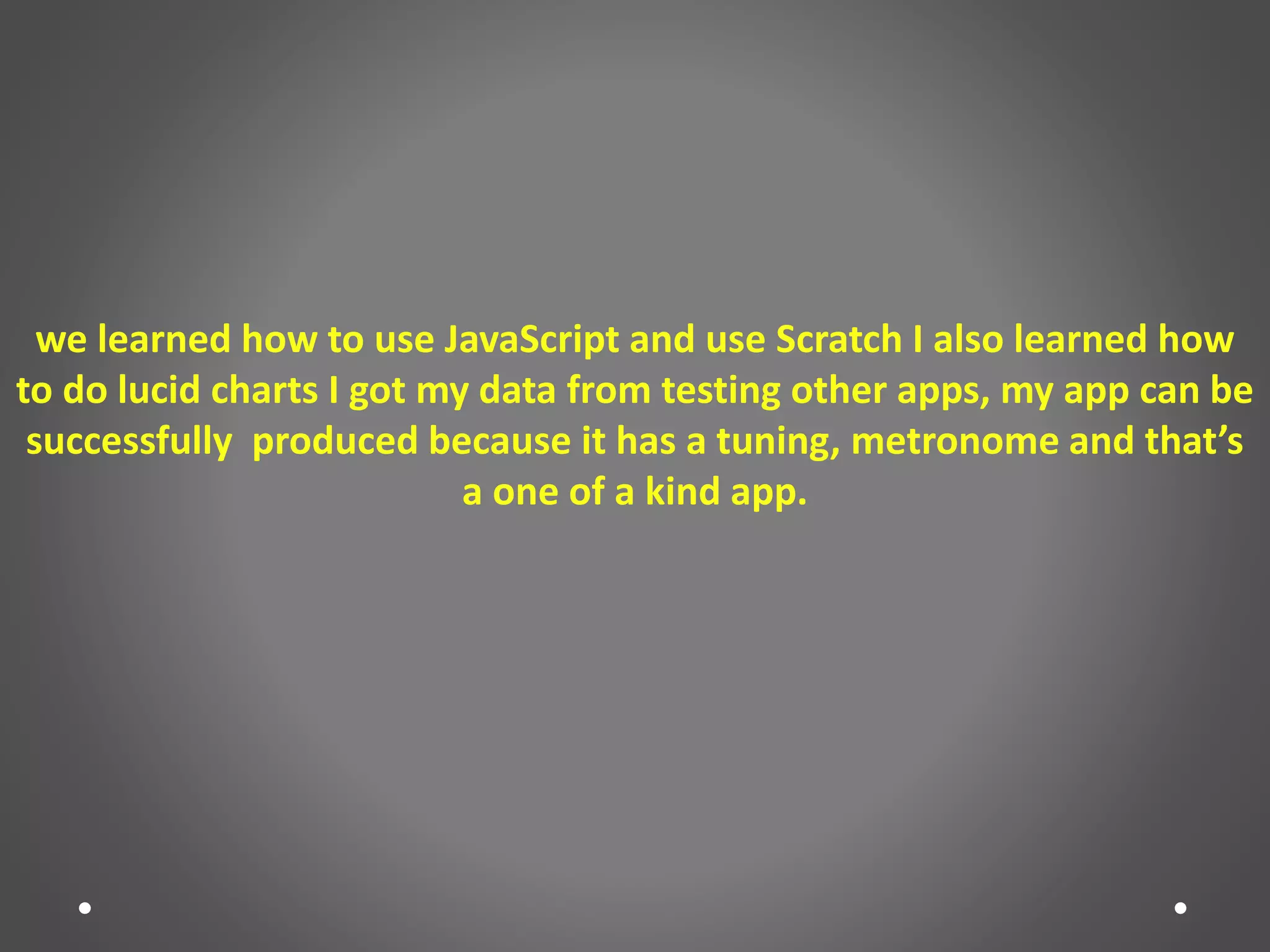 we learned how to use JavaScript and use Scratch I also learned how
to do lucid charts I got my data from testing other apps, my app can be
successfully produced because it has a tuning, metronome and that’s
a one of a kind app.
 
