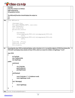 Example:
If the file content is as follows:
CBSE enhanced its
CCE guideline further.
The AECount() function should display the output as
A:1
E:7
Ans. void AECount()
{
ifstream fin;
fin.open(“NOTES.TXT”, ios::in);
char word[50];
int c1=0,c2=0;
while(!fin.eof())
{
fin>>word;
if(strcmp(word,"A")==0||strcmp(word,"a")==0)
c1++;
if(strcmp(word,"E")==0||strcmp(word,"e")==0)
c2++;
}
cout<<"A :"<<c1;
cout<<"E :"<<c2;
fin.close();
}
(c) Assuming the class TOYS as declared below, write a function in C++ to read the objects of TOYS from binary file
TOYS.DAT and display those details of those TOYS, which are meant for childern of AgeRange "5 to 8".
class TOYS
{
int ToyCode;
char ToyName[10];
char AgeRange;
public:
void Enter()
{
cin>>ToyCode;
gets(ToyName);
gets(AgeRange);
}
void Display()
{
cout<<ToyCode<<":"<<ToyName<<endl;
cout<<AgeRange<<endl;
}
char* WhatAge()
{
return AgeRange;
}
};
3
Ans. void DisplayAgeRange()
10
cbsecsnip.in
 