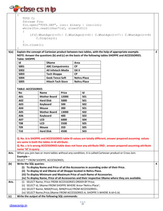 {
TOYS C;
fstream fin;
fin.open(“TOYS.DAT”, ios:: binary | ios::in);
while(fin.read((char*)&C, sizeof(C)))
{
if(C.WhatAge()==5|| C.WhatAge()==6|| C.WhatAge()==7|| C.WhatAge()==8)
C.Display();
}
fin.close();
}
5(a) Explain the concept of Cartesian product between two tables, with the help of appropriate example.
NOTE: Answer the questions (b) and (c) on the basis of the following tables SHOPPE and ACCESSORIES.
Table: SHOPPE
Id SName Area
S001 ABC Computronics CP
S002 All Infotech Media GK II
S003 Tech Shoppe CP
S004 Geek Tenco Soft Nehru Place
S005 Hitech Tech Store Nehru Place
TABLE: ACCESSORIES
No Name Price Id
A01 Mother Board 12000 S01
A02 Hard Disk 5000 S01
A03 Keyboard 500 S02
A04 Mouse 300 S01
A05 Mother Board 13000 S02
A06 Keyboard 400 S03
A07 LCD 6000 S04
T08 LCD 5500 S05
T09 Mouse 350 S05
T10 Hard Disk 4500 S03
Q. No. b iv SHOPPE and ACCESSORIES table ID values are totally different, answer prepared assuming values
are same in both the tables in Id attribute.
Q. No. c iv is wrong ACCESSORIES table does not have any attribute SNO , answer prepared assuming attribute
name ‘Id’ in query.
2
Ans. When you join two or more tables without any condition, it is called Cartesian product or Cross Join.
Example –
SELECT * FROM SHOPPE, ACCESSORIES;
(b) Write the SQL queries:
(i) To display Name and Price of all the Accessories in ascending order of their Price.
(ii) To display Id and SName of all Shoppe located in Nehru Place.
(iii) To display Minimum and Maximum Price of each Name of Accessories.
(iv) To display Name, Price of all Accessories and their respective SName where they are available.
4
Ans. (i) SELECT Name, Price FROM ACCESSORIES ORDER BY Price;
(ii) SELECT Id, SName FROM SHOPPE WHERE Area=’Nehru Place’;
(iii) SELECT Name, MAX(Price), MIN(Price) FROM ACCESSORIES ;
(iv) SELECT Name,Price,SName FROM ACCESSORIES A, SHOPPE S WHERE A.Id=S.Id;
(c) Write the output of the following SQL commands:
11
cbsecsnip.in
 