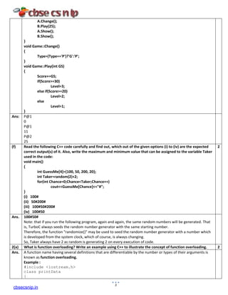 A.Change();
B.Play(25);
A.Show();
B.Show();
}
void Game::Change()
{
Type=(Type=='P')?'G':'P';
}
void Game::Play(int GS)
{
Score+=GS;
if(Score>=30)
Level=3;
else if(Score>=20)
Level=2;
else
Level=1;
}
Ans: P@1
0
P@1
11
P@2
25
(f) Read the following C++ code carefully and find out, which out of the given options (i) to (iv) are the expected
correct output(s) of it. Also, write the maximum and minimum value that can be assigned to the variable Taker
used in the code:
void main()
{
int GuessMe[4]={100, 50, 200, 20};
int Taker=random(2)+2;
for(int Chance=0;Chance<Taker;Chance++)
cout<<GuessMe[Chance]<<"#";
}
(i) 100#
(ii) 50#200#
(iii) 100#50#200#
(iv) 100#50
2
Ans. 100#50#
Note: that if you run the following program, again and again, the same random numbers will be generated. That
is, TurboC always seeds the random number generator with the same starting number.
Therefore, the function "randomize()" may be used to seed the random number generator with a number which
is developed from the system clock, which of course, is always changing.
So, Taker always have 2 as random is generating 2 on every execution of code.
2(a) What is function overloading? Write an example using C++ to illustrate the concept of function overloading. 2
Ans. A function name having several definitions that are differentiable by the number or types of their arguments is
known as function overloading.
Example :
#include <iostream.h>
class printData
{
3
cbsecsnip.in
 