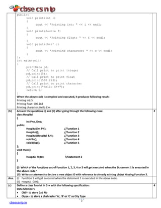 public:
void print(int i)
{
cout << "Printing int: " << i << endl;
}
void print(double f)
{
cout << "Printing float: " << f << endl;
}
void print(char* c)
{
cout << "Printing character: " << c << endl;
}
};
int main(void)
{
printData pd;
// Call print to print integer
pd.print(5);
// Call print to print float
pd.print(500.263);
// Call print to print character
pd.print("Hello C++");
return 0;
}
When the above code is compiled and executed, it produces following result:
Printing int: 5
Printing float: 500.263
Printing character: Hello C++
(b) Answer the questions (i) and (ii) after going through the following class:
class Hospital
{
int Pno, Dno;
public:
Hospital(int PN); //Function 1
Hospital(); //Function 2
Hospital(Hospital &H); //Function 3
void In(); //Function 4
void Disp(); //Function 5
};
void main()
{
Hospital H(20); //Statement 1
}
(i) Which of the functions out of Function 1, 2, 3, 4 or 5 will get executed when the Statement 1 is executed in
the above code?
(ii) Write a statement to declare a new object G with reference to already existing object H using Function 3.
2
Ans. (i) Function 1 will get executed when the statement 1 is executed in the above code.
(ii) Hospital G(H);
(c) Define a class Tourist in C++ with the following specification:
Data Members
• CN0 - to store Cab No
• Ctype - to store a chahracter 'A', 'B' or 'C' as City Type
4
4
cbsecsnip.in
 