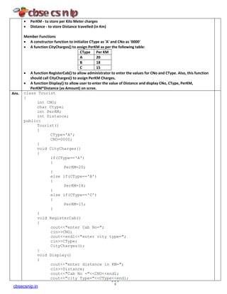 • PerKM - to store per Kilo Meter charges
• Distance - to store Distance travelled (in Km)
Member Functions
• A constructor function to initialize CType as 'A' and CNo as '0000'
• A function CityCharges() to assign PerKM as per the following table:
CType Per KM
A 20
B 18
C 15
• A function RegisterCab() to allow administrator to enter the values for CNo and CType. Also, this function
should call CityCharges() to assign PerKM Charges.
• A function Display() to allow user to enter the value of Distance and display CNo, CType, PerKM,
PerKM*Distance (as Amount) on scree.
Ans. class Tourist
{
int CNO;
char Ctype;
int PerKM;
int Distance;
public:
Tourist()
{
CType='A';
CNO=0000;
}
void CityCharges()
{
if(CType=='A')
{
PerKM=20;
}
else if(CType=='B')
{
PerKM=18;
}
else if(CType=='C')
{
PerKM=15;
}
}
void RegisterCab()
{
cout<<"enter Cab No=";
cin>>CNO;
cout<<endl<<"enter city type=";
cin>>CType;
CityCharges();
}
void Display()
{
cout<<"enter distence in KM=";
cin>>Distance;
cout<<"Cab No ="<<CNO<<endl;
cout<<"city Type="<<CType<<endl;
5
cbsecsnip.in
 