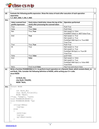 AddEnd2(arr,2,3);
}
(d) Evaluate the following postfix expression. Show the status of stack after execution of each operation
separately:
T, F, NOT, AND, T, OR, F, AND
2
Ans.
token scanned from
postfix expression
Stack status ( bold letter shows the top of the
stack) after processing the scanned token
Operation performed
True True Push True
False True, False Push False
Not True, True Op1=pop() i.e. False
Push(NOT False) i.e. NOT False=True
And True Op2=pop() i.e. True
Op1=pop() i.e. True
Push(Op2 AND Op1) i.e. True AND
True=True
True True, True Push True
Or True Op2=pop() i.e. True
Op1=pop() i.e. True
Push(Op2 OR Op1) i.e. True OR
True=True
False True, False push False
And False Op2=pop() i.e. False
Op1=pop() i.e. True
Push(Op2 AND Op1) i.e. False AND
True=False
NULL Final result False Pop True and return False
(e) Write a function PUSHBOOK() in C++ to perform insert operation on a Dynamic Stack, which contains Book_no
and Book_Title. Consider the following definition of NODE, while writing your C++ code.
struct NODE
{
int Book_No;
char Book_Title[20];
NODE *Next;
};
4
Ans. struct NODE
{
int Book_No;
char Book_Title[20];
NODE *Next;
}*top, *newptr, *save;
void PUSHBOOK(NODE*);
void PUSHBOOK(NODE *np)
{
if(top==NULL)
top=np;
else
{
save=top;
top=np;
np->Next=save;
}
}
8
cbsecsnip.in
 