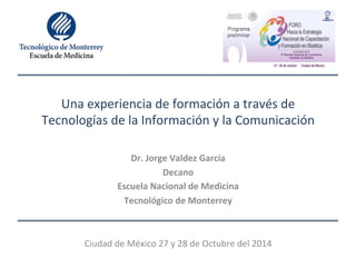 Una 
experiencia 
de 
formación 
a 
través 
de 
Tecnologías 
de 
la 
Información 
y 
la 
Comunicación 
Dr. 
Jorge 
Valdez 
García 
Decano 
Escuela 
Nacional 
de 
Medicina 
Tecnológico 
de 
Monterrey 
Ciudad 
de 
México 
27 
y 
28 
de 
Octubre 
del 
2014 
 