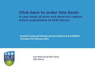 Click here to order this book:
A case study of print and electronic patron
driven acquisitions at UCD Library

Academic & Special Libraries Annual Conference & Exhibition,
Thursday 27th February 2014

Eoin McCarney & Mark Tynan
UCD Library

 
