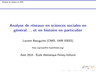 Analyse de réseaux en SHS 
Analyse de réseaux en sciences sociales en 
général. . . et en histoire en particulier 
Laurent Beauguitte (CNRS, UMR IDEES) 
http://groupefmr.hypotheses.org/ 
Août 2014 - École thématique Ferney-Voltaire 
 