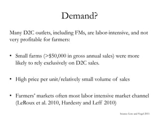 Demand?
Many D2C outlets, including FMs, are labor-intensive, and not
very profitable for farmers:
•  Small farms (>$50,000 in gross annual sales) were more
likely to rely exclusively on D2C sales.
•  High price per unit/relatively small volume of sales
•  Farmers’ markets often most labor intensive market channel
(LeRoux et al. 2010, Hardesty and Leff 2010)
Source: Low and Vogel 2011
 